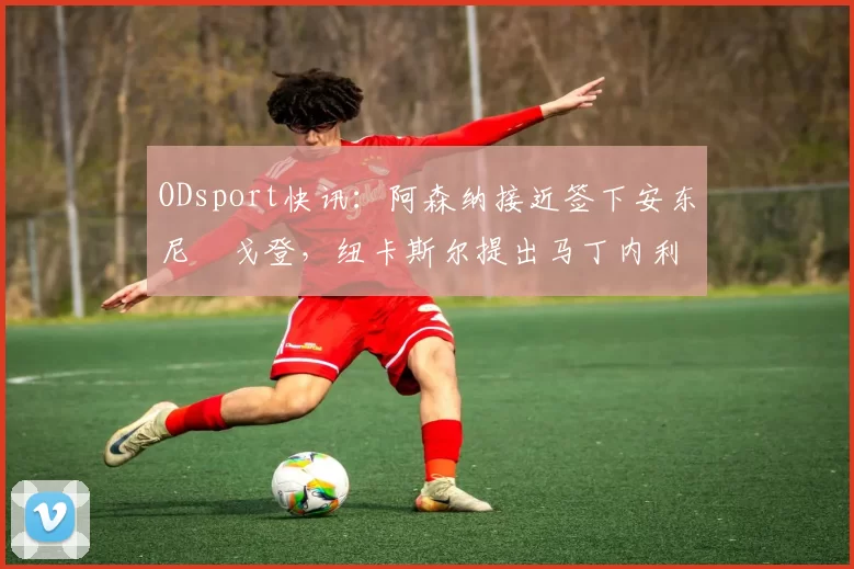 ODsport快讯:阿森纳接近签下安东尼・戈登,纽卡斯尔提出马丁内利交换条件_交易_球员_谈判
