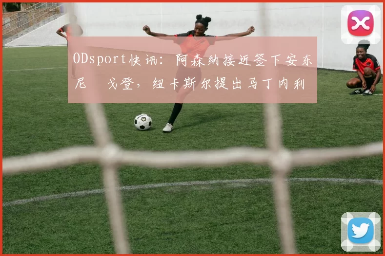 ODsport快讯:阿森纳接近签下安东尼・戈登,纽卡斯尔提出马丁内利交换条件_交易_球员_谈判