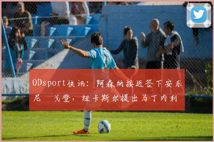 ODsport快讯:阿森纳接近签下安东尼・戈登,纽卡斯尔提出马丁内利交换条件_交易_球员_谈判