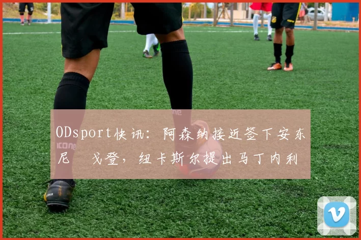 ODsport快讯：阿森纳接近签下安东尼・戈登，纽卡斯尔提出马丁内利交换条件_交易_球员_谈判