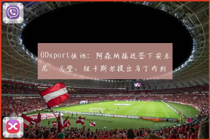 ODsport快讯：阿森纳接近签下安东尼・戈登，纽卡斯尔提出马丁内利交换条件_交易_球员_谈判