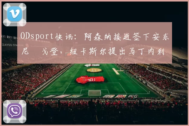 ODsport快讯:阿森纳接近签下安东尼・戈登,纽卡斯尔提出马丁内利交换条件_交易_球员_谈判