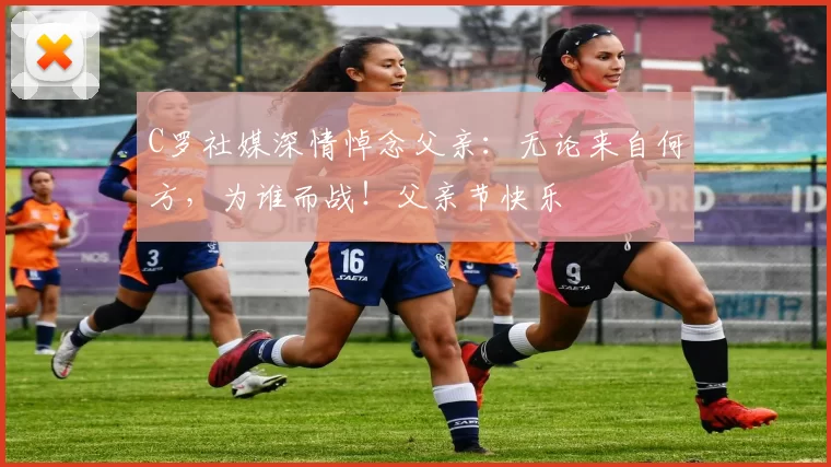 C罗社媒深情悼念父亲:无论来自何方,为谁而战!父亲节快乐️