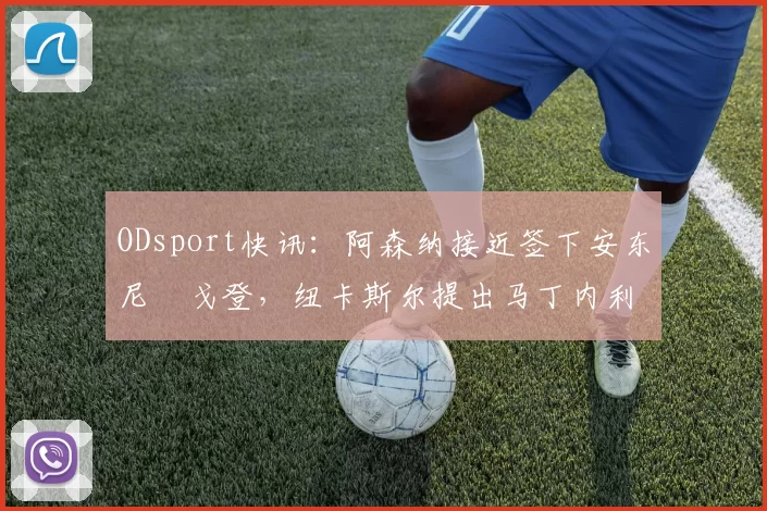 ODsport快讯:阿森纳接近签下安东尼・戈登,纽卡斯尔提出马丁内利交换条件_交易_球员_谈判
