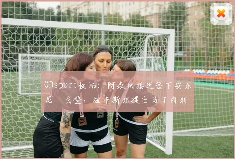 ODsport快讯：阿森纳接近签下安东尼・戈登，纽卡斯尔提出马丁内利交换条件_交易_球员_谈判