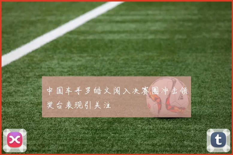 中国车手罗皓文闯入决赛圈冲击领奖台表现引关注