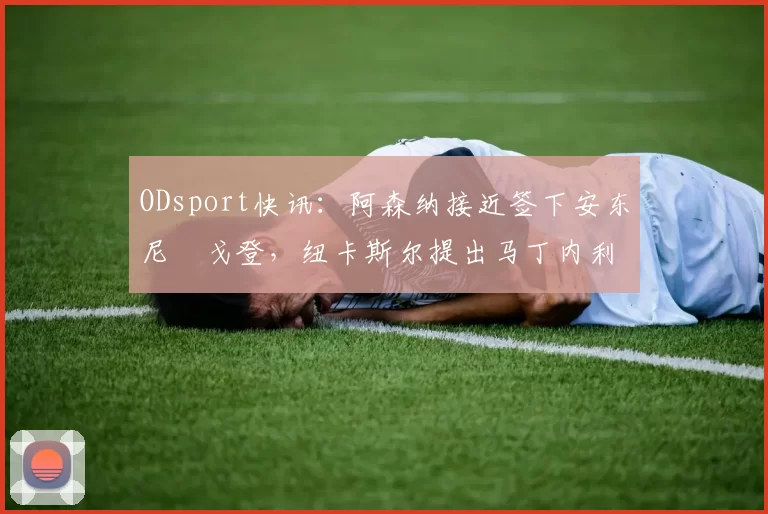 ODsport快讯:阿森纳接近签下安东尼・戈登,纽卡斯尔提出马丁内利交换条件_交易_球员_谈判
