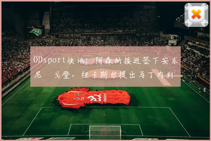 ODsport快讯：阿森纳接近签下安东尼・戈登，纽卡斯尔提出马丁内利交换条件_交易_球员_谈判