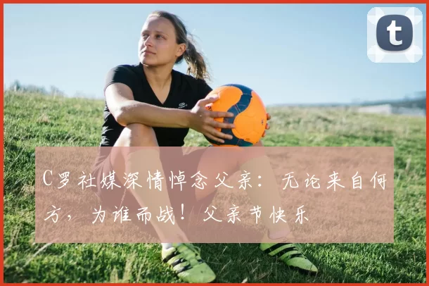 C罗社媒深情悼念父亲：无论来自何方，为谁而战！父亲节快乐️