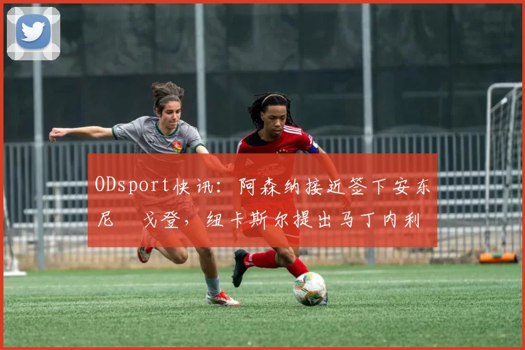 ODsport快讯：阿森纳接近签下安东尼・戈登，纽卡斯尔提出马丁内利交换条件_交易_球员_谈判