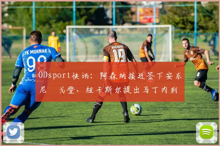 ODsport快讯:阿森纳接近签下安东尼・戈登,纽卡斯尔提出马丁内利交换条件_交易_球员_谈判