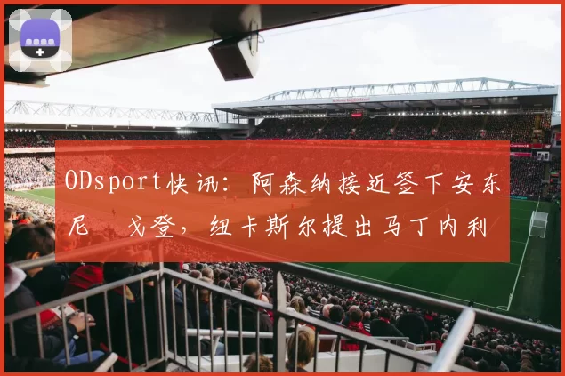 ODsport快讯：阿森纳接近签下安东尼・戈登，纽卡斯尔提出马丁内利交换条件_交易_球员_谈判