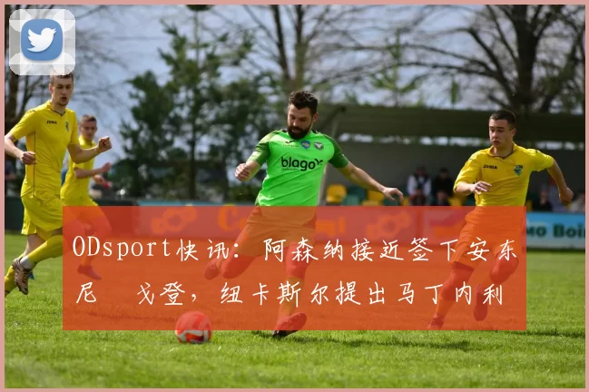 ODsport快讯：阿森纳接近签下安东尼・戈登，纽卡斯尔提出马丁内利交换条件_交易_球员_谈判