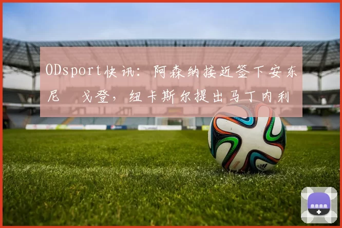 ODsport快讯:阿森纳接近签下安东尼・戈登,纽卡斯尔提出马丁内利交换条件_交易_球员_谈判