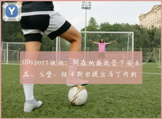 ODsport快讯:阿森纳接近签下安东尼・戈登,纽卡斯尔提出马丁内利交换条件_交易_球员_谈判