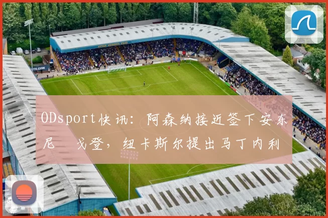 ODsport快讯:阿森纳接近签下安东尼・戈登,纽卡斯尔提出马丁内利交换条件_交易_球员_谈判