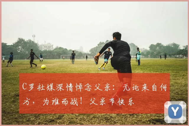 C罗社媒深情悼念父亲:无论来自何方,为谁而战!父亲节快乐️