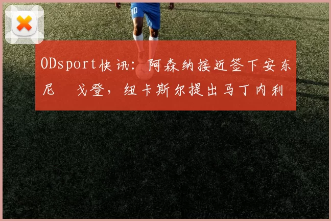 ODsport快讯：阿森纳接近签下安东尼・戈登，纽卡斯尔提出马丁内利交换条件_交易_球员_谈判