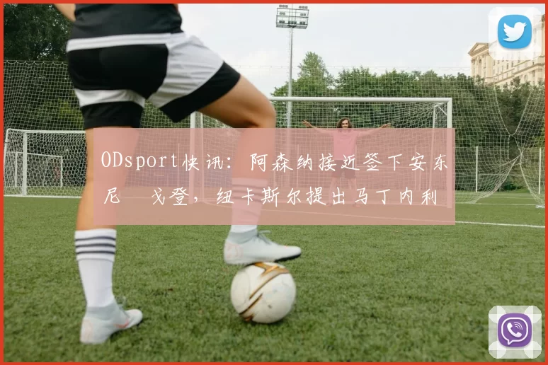 ODsport快讯：阿森纳接近签下安东尼・戈登，纽卡斯尔提出马丁内利交换条件_交易_球员_谈判