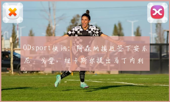 ODsport快讯：阿森纳接近签下安东尼・戈登，纽卡斯尔提出马丁内利交换条件_交易_球员_谈判