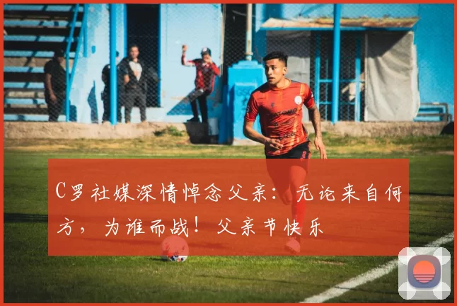 C罗社媒深情悼念父亲：无论来自何方，为谁而战！父亲节快乐️