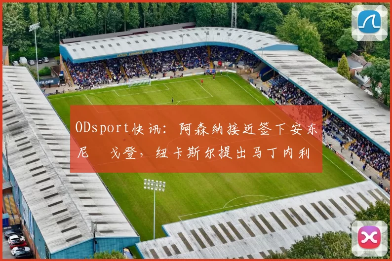 ODsport快讯：阿森纳接近签下安东尼・戈登，纽卡斯尔提出马丁内利交换条件_交易_球员_谈判