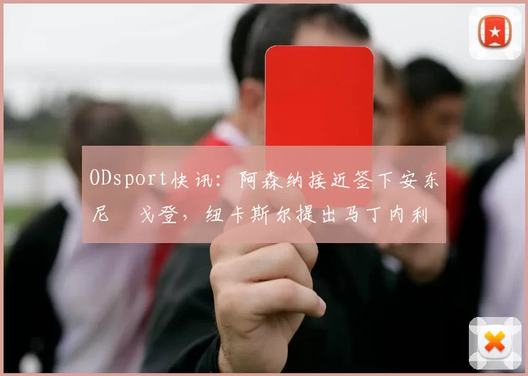 ODsport快讯：阿森纳接近签下安东尼・戈登，纽卡斯尔提出马丁内利交换条件_交易_球员_谈判