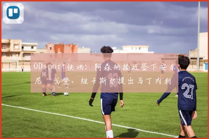 ODsport快讯:阿森纳接近签下安东尼・戈登,纽卡斯尔提出马丁内利交换条件_交易_球员_谈判