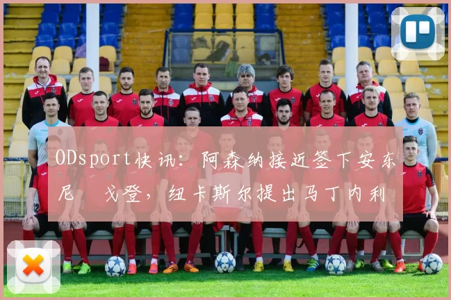 ODsport快讯:阿森纳接近签下安东尼・戈登,纽卡斯尔提出马丁内利交换条件_交易_球员_谈判