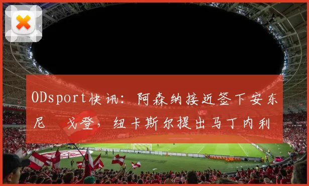 ODsport快讯:阿森纳接近签下安东尼・戈登,纽卡斯尔提出马丁内利交换条件_交易_球员_谈判