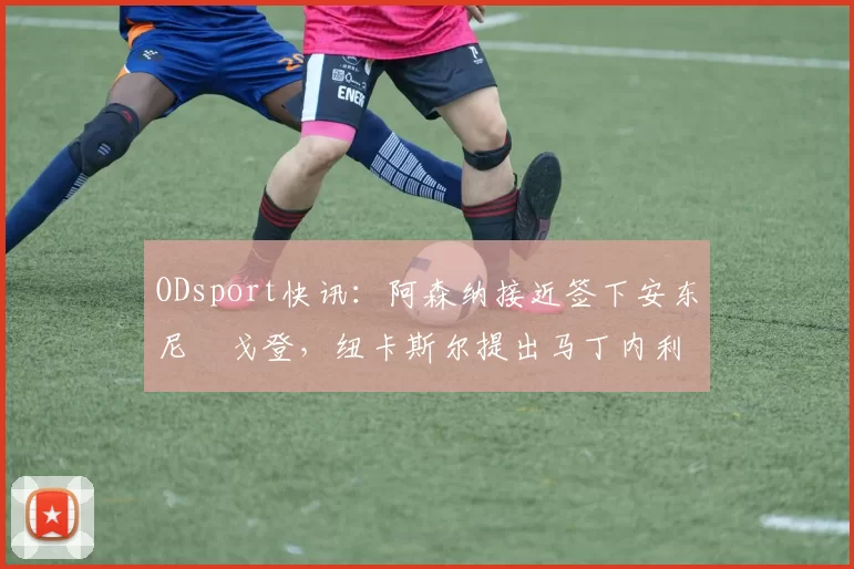ODsport快讯：阿森纳接近签下安东尼・戈登，纽卡斯尔提出马丁内利交换条件_交易_球员_谈判