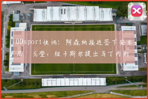 ODsport快讯:阿森纳接近签下安东尼・戈登,纽卡斯尔提出马丁内利交换条件_交易_球员_谈判