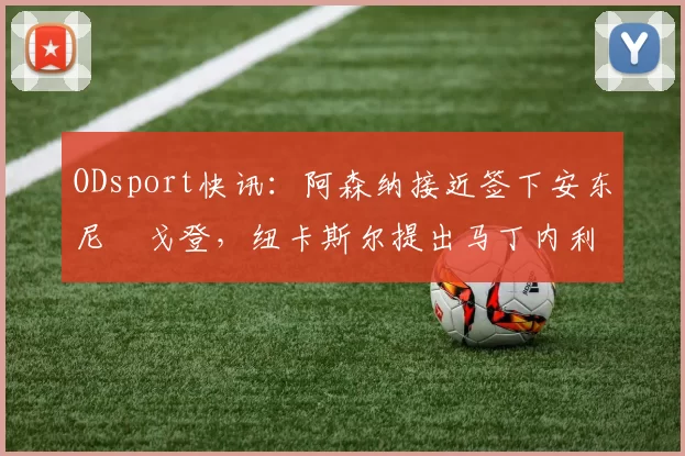 ODsport快讯:阿森纳接近签下安东尼・戈登,纽卡斯尔提出马丁内利交换条件_交易_球员_谈判