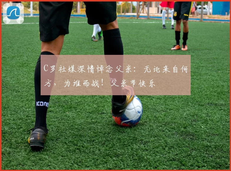 C罗社媒深情悼念父亲:无论来自何方,为谁而战!父亲节快乐️