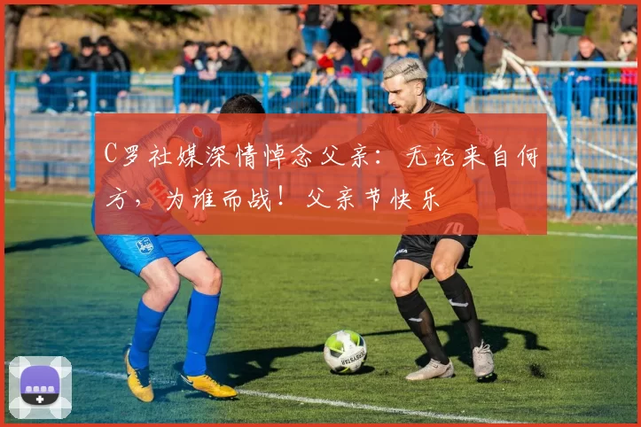 C罗社媒深情悼念父亲:无论来自何方,为谁而战!父亲节快乐️