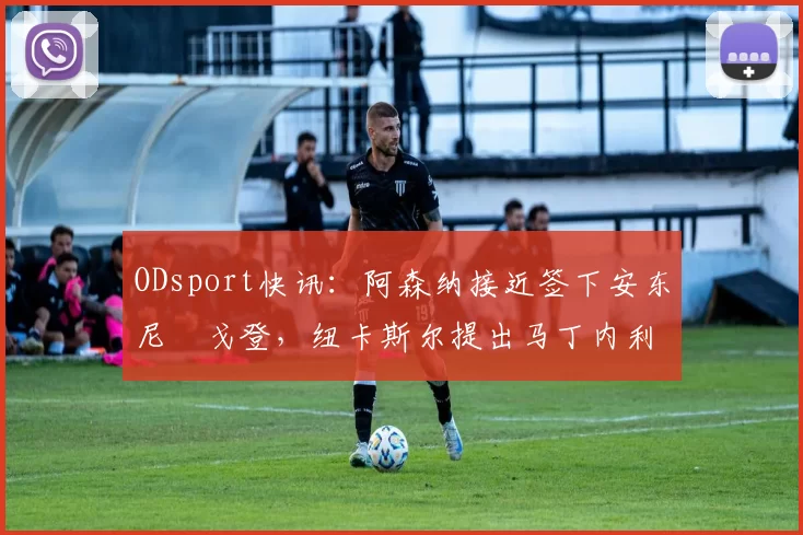 ODsport快讯：阿森纳接近签下安东尼・戈登，纽卡斯尔提出马丁内利交换条件_交易_球员_谈判