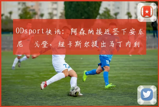 ODsport快讯：阿森纳接近签下安东尼・戈登，纽卡斯尔提出马丁内利交换条件_交易_球员_谈判