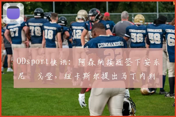 ODsport快讯:阿森纳接近签下安东尼・戈登,纽卡斯尔提出马丁内利交换条件_交易_球员_谈判