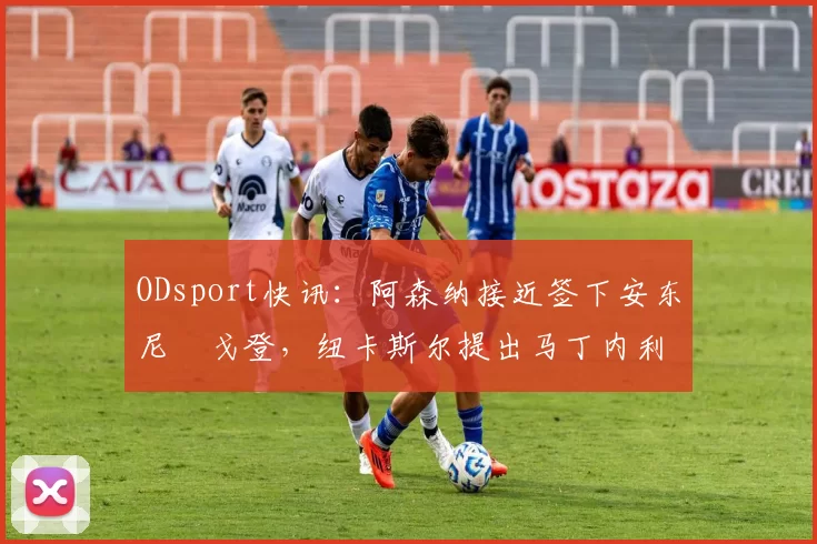 ODsport快讯：阿森纳接近签下安东尼・戈登，纽卡斯尔提出马丁内利交换条件_交易_球员_谈判