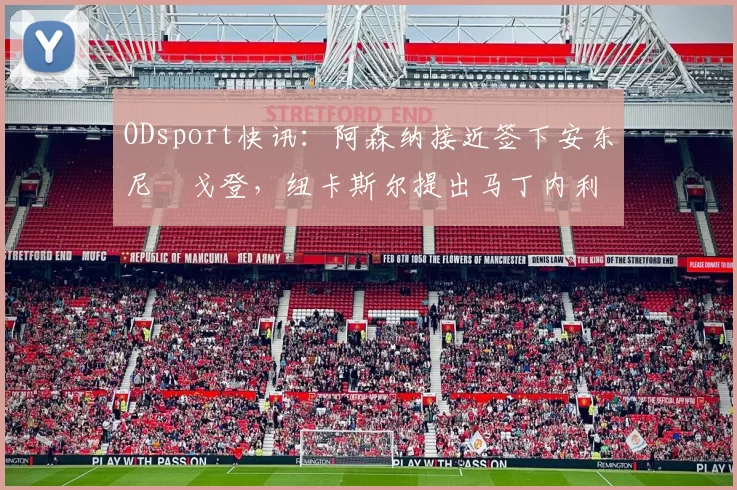 ODsport快讯：阿森纳接近签下安东尼・戈登，纽卡斯尔提出马丁内利交换条件_交易_球员_谈判
