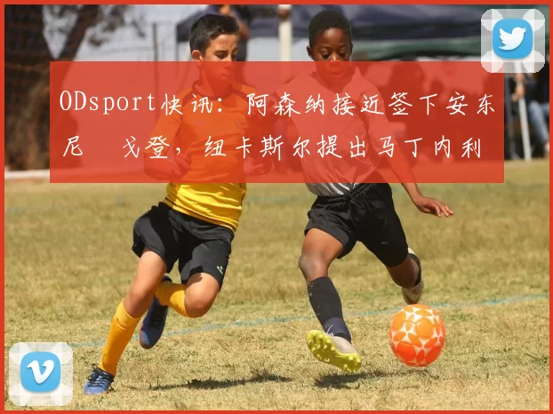 ODsport快讯:阿森纳接近签下安东尼・戈登,纽卡斯尔提出马丁内利交换条件_交易_球员_谈判