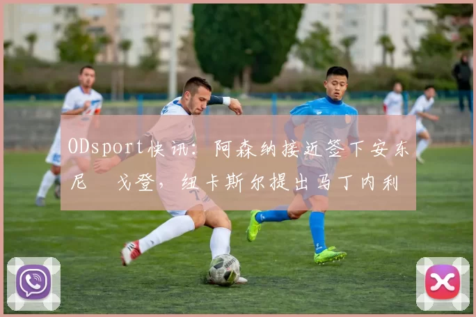 ODsport快讯:阿森纳接近签下安东尼・戈登,纽卡斯尔提出马丁内利交换条件_交易_球员_谈判