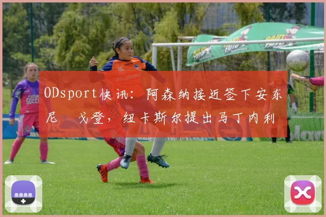ODsport快讯：阿森纳接近签下安东尼・戈登，纽卡斯尔提出马丁内利交换条件_交易_球员_谈判