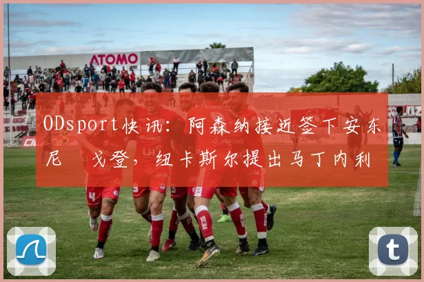 ODsport快讯：阿森纳接近签下安东尼・戈登，纽卡斯尔提出马丁内利交换条件_交易_球员_谈判