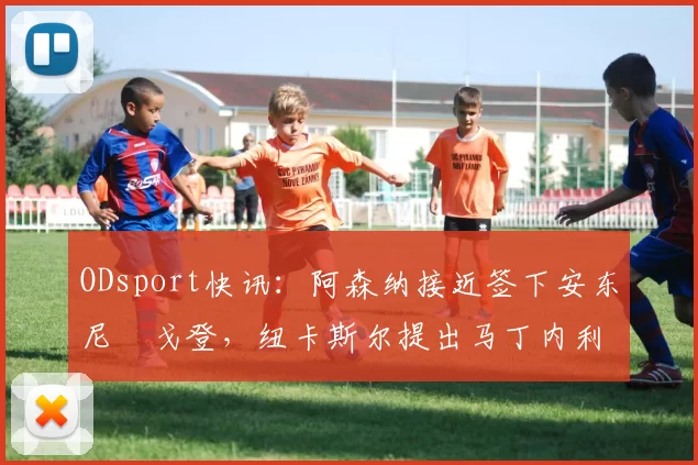 ODsport快讯:阿森纳接近签下安东尼・戈登,纽卡斯尔提出马丁内利交换条件_交易_球员_谈判