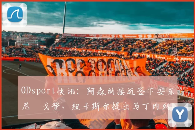 ODsport快讯：阿森纳接近签下安东尼・戈登，纽卡斯尔提出马丁内利交换条件_交易_球员_谈判