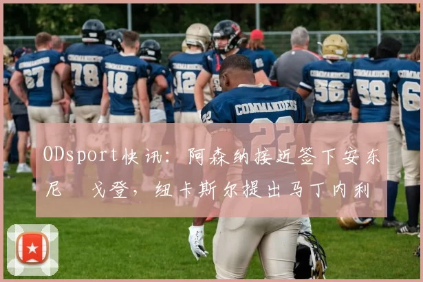 ODsport快讯:阿森纳接近签下安东尼・戈登,纽卡斯尔提出马丁内利交换条件_交易_球员_谈判