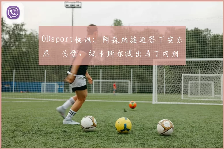 ODsport快讯:阿森纳接近签下安东尼・戈登,纽卡斯尔提出马丁内利交换条件_交易_球员_谈判