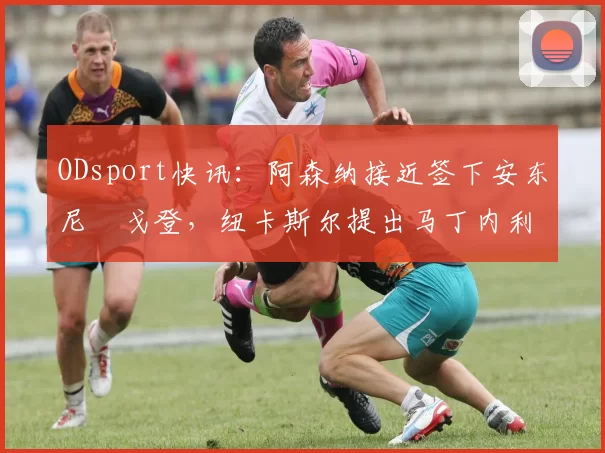 ODsport快讯：阿森纳接近签下安东尼・戈登，纽卡斯尔提出马丁内利交换条件_交易_球员_谈判