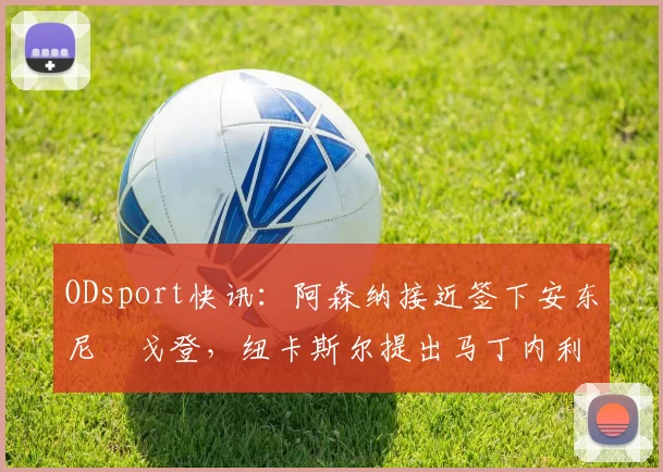 ODsport快讯：阿森纳接近签下安东尼・戈登，纽卡斯尔提出马丁内利交换条件_交易_球员_谈判